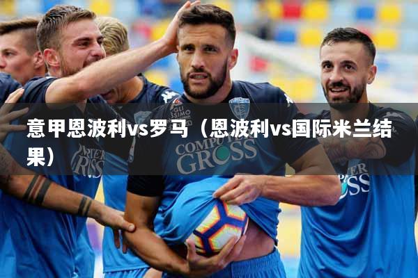 意甲恩波利vs罗马（恩波利vs国际米兰结果）