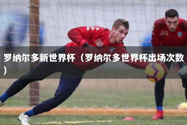 罗纳尔多新世界杯（罗纳尔多世界杯出场次数）